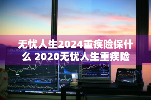 无忧人生2024重疾险保什么 2020无忧人生重疾险