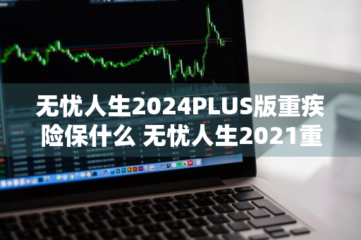 无忧人生2024PLUS版重疾险保什么 无忧人生2021重疾险