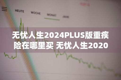 无忧人生2024PLUS版重疾险在哪里买 无忧人生2020plus重疾险怎么样