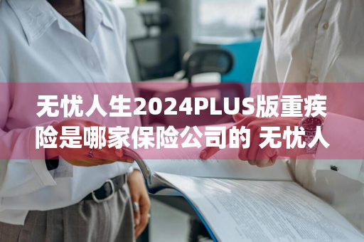 无忧人生2024PLUS版重疾险是哪家保险公司的 无忧人生2020plus重疾险是哪家公司的