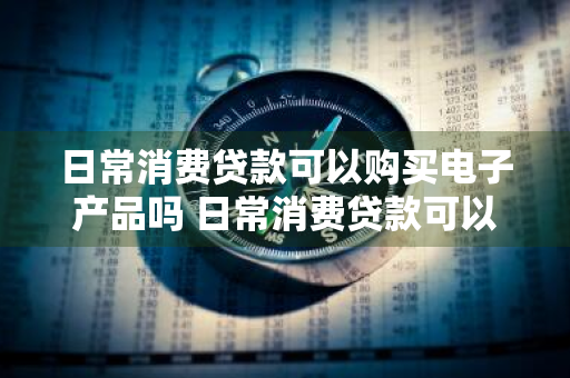 日常消费贷款可以购买电子产品吗 日常消费贷款可以购买电子产品吗知乎