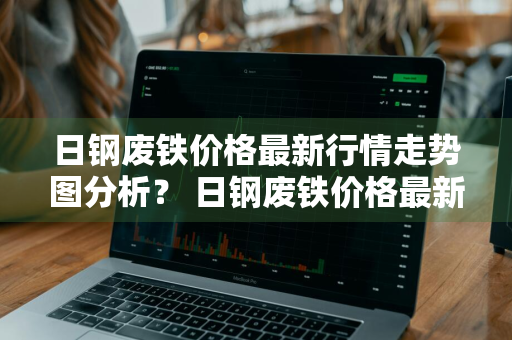 日钢废铁价格最新行情走势图分析？ 日钢废铁价格最新行情走势图分析表