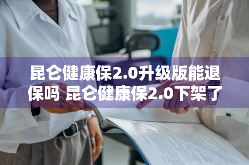 昆仑健康保2.0升级版能退保吗 昆仑健康保2.0下架了吗