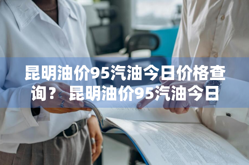 昆明油价95汽油今日价格查询？ 昆明油价95汽油今日价格查询表