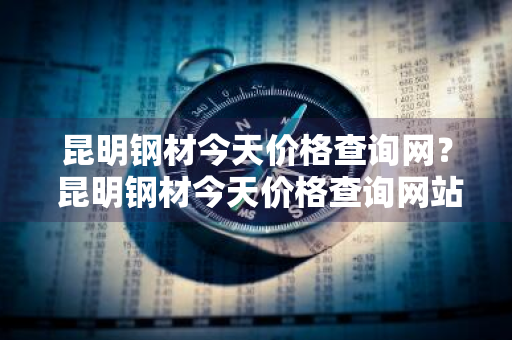 昆明钢材今天价格查询网？ 昆明钢材今天价格查询网站