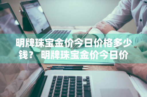 明牌珠宝金价今日价格多少钱？ 明牌珠宝金价今日价格多少钱一克