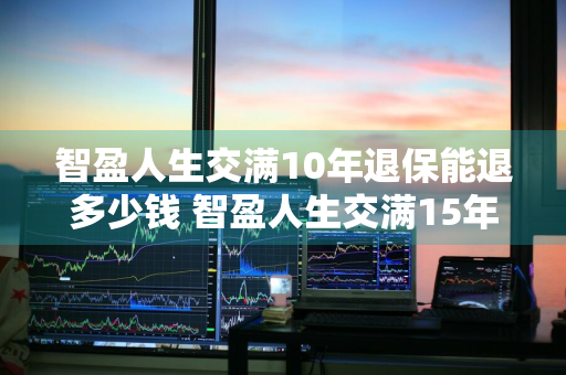 智盈人生交满10年退保能退多少钱 智盈人生交满15年退保怎样