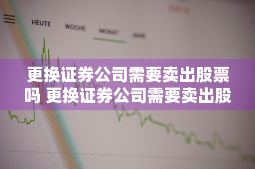 更换证券公司需要卖出股票吗 更换证券公司需要卖出股票吗知乎