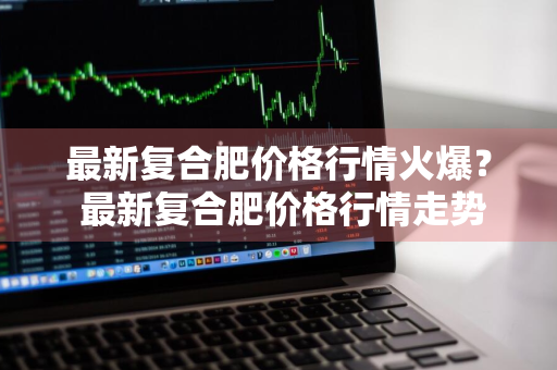 最新复合肥价格行情火爆？ 最新复合肥价格行情走势预测