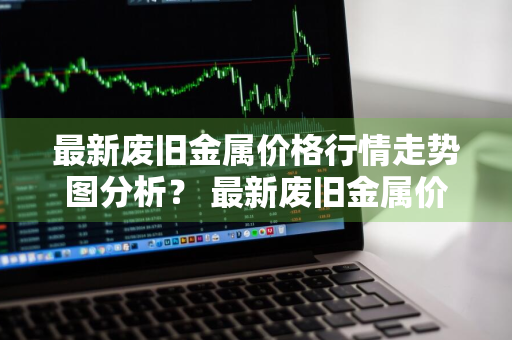 最新废旧金属价格行情走势图分析？ 最新废旧金属价格行情走势图分析表