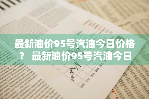 最新油价95号汽油今日价格？ 最新油价95号汽油今日价格表