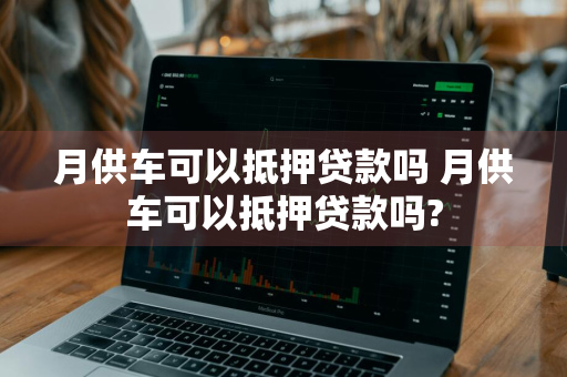 月供车可以抵押贷款吗 月供车可以抵押贷款吗?