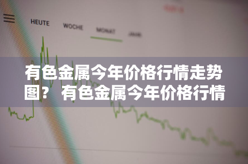 有色金属今年价格行情走势图？ 有色金属今年价格行情走势图表