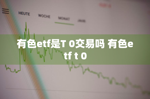 有色etf是T+0交易吗 有色etf t+0