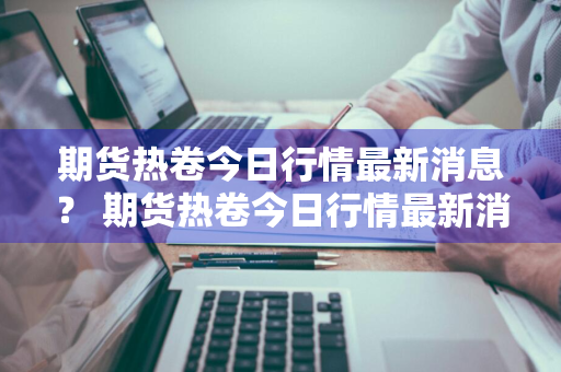 期货热卷今日行情最新消息？ 期货热卷今日行情最新消息