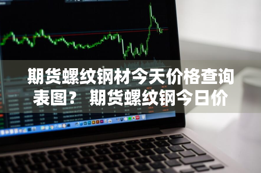 期货螺纹钢材今天价格查询表图？ 期货螺纹钢今日价格