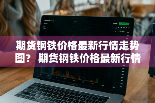 期货钢铁价格最新行情走势图？ 期货钢铁价格最新行情走势图表