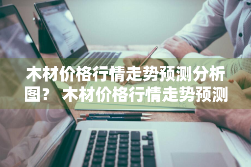 木材价格行情走势预测分析图？ 木材价格行情走势预测分析图表