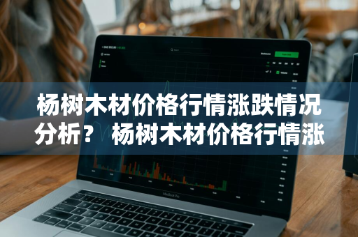 杨树木材价格行情涨跌情况分析？ 杨树木材价格行情涨跌情况分析报告