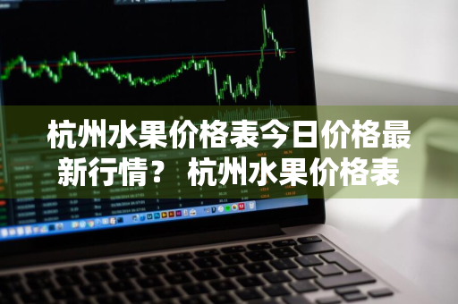 杭州水果价格表今日价格最新行情？ 杭州水果价格表今日价格最新行情走势