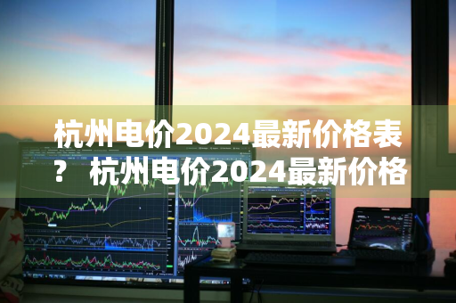 杭州电价2024最新价格表？ 杭州电价2024最新价格表图片