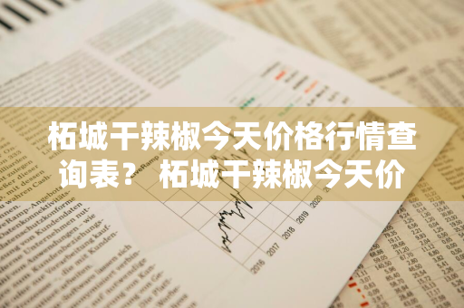 柘城干辣椒今天价格行情查询表？ 柘城干辣椒今天价格行情查询表最新