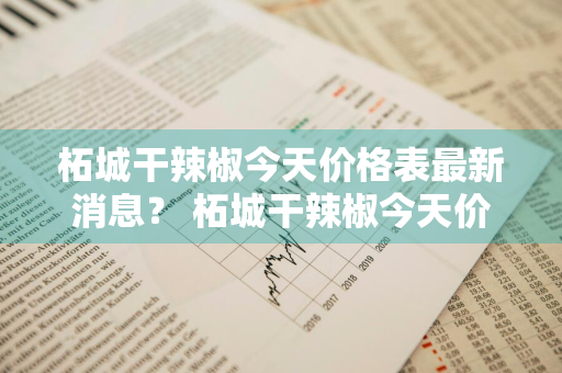 柘城干辣椒今天价格表最新消息？ 柘城干辣椒今天价格表最新消息图片