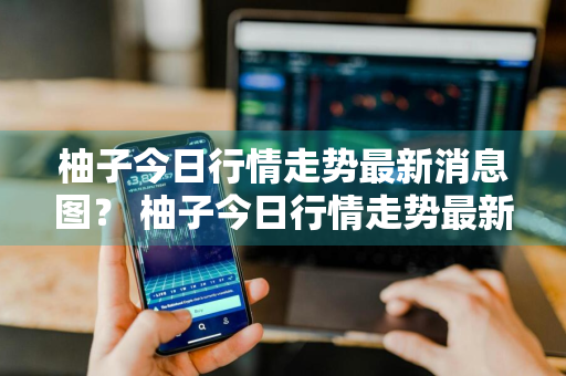 柚子今日行情走势最新消息图？ 柚子今日行情走势最新消息图片