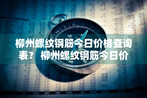 柳州螺纹钢筋今日价格查询表？ 柳州螺纹钢筋今日价格查询表最新