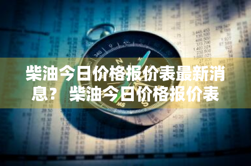 柴油今日价格报价表最新消息？ 柴油今日价格报价表最新消息查询