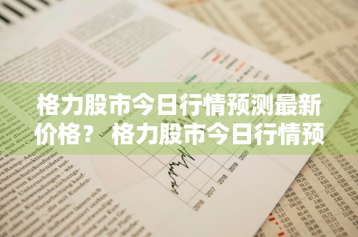 格力股市今日行情预测最新价格？ 格力股市今日行情预测最新价格表