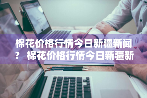 棉花价格行情今日新疆新闻？ 棉花价格行情今日新疆新闻最新消息