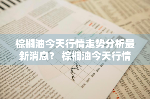 棕榈油今天行情走势分析最新消息？ 棕榈油今天行情走势分析最新消息图