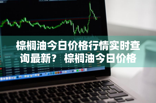 棕榈油今日价格行情实时查询最新？ 棕榈油今日价格行情实时查询最新消息