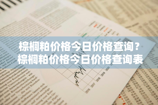 棕榈粕价格今日价格查询？ 棕榈粕价格今日价格查询表