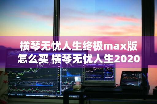 横琴无忧人生终极max版怎么买 横琴无忧人生2020怎么买