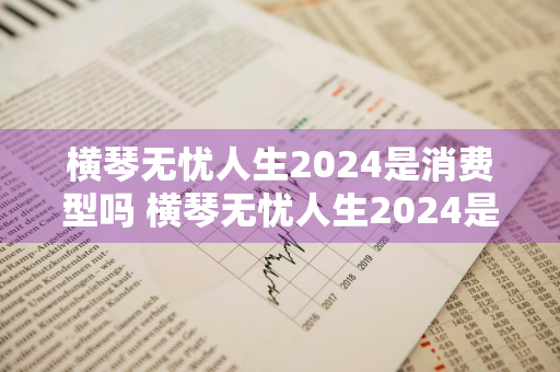 横琴无忧人生2024是消费型吗 横琴无忧人生2024是消费型吗知乎