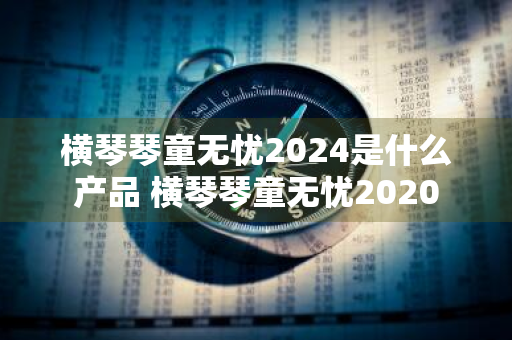 横琴琴童无忧2024是什么产品 横琴琴童无忧2020