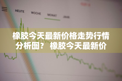 橡胶今天最新价格走势行情分析图？ 橡胶今天最新价格走势行情分析图表