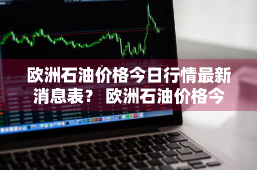 欧洲石油价格今日行情最新消息表？ 欧洲石油价格今日行情最新消息表图片