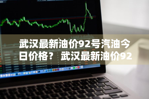 武汉最新油价92号汽油今日价格？ 武汉最新油价92号汽油今日价格表