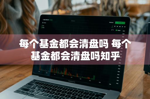 每个基金都会清盘吗 每个基金都会清盘吗知乎