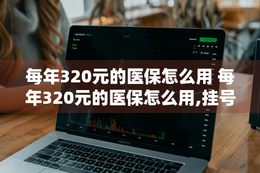 每年320元的医保怎么用 每年320元的医保怎么用,挂号费能报么