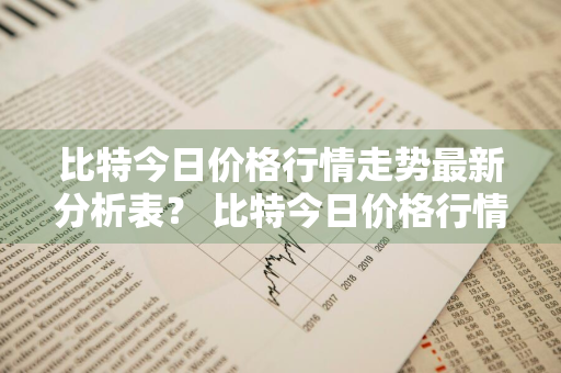 比特今日价格行情走势最新分析表？ 比特今日价格行情走势最新分析表格