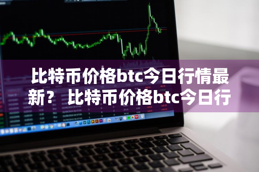 比特币价格btc今日行情最新？ 比特币价格btc今日行情最新消息