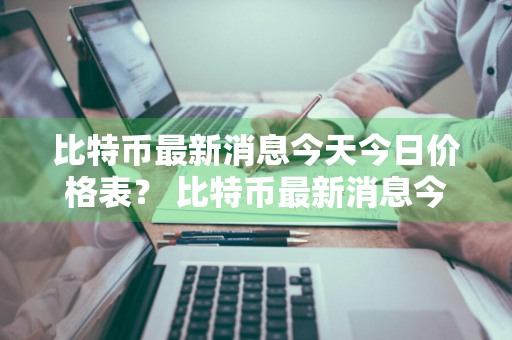 比特币最新消息今天今日价格表？ 比特币最新消息今天今日价格表图片