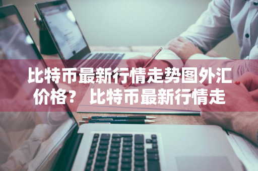 比特币最新行情走势图外汇价格？ 比特币最新行情走势图外汇价格表