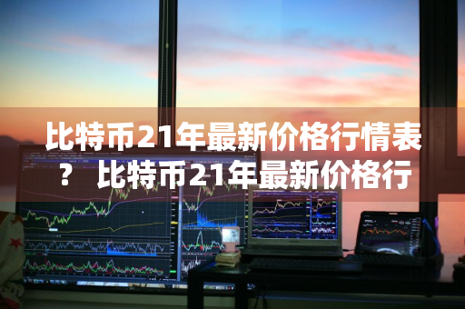 比特币21年最新价格行情表？ 比特币21年最新价格行情表格