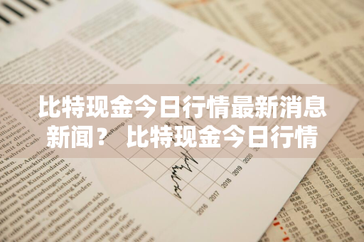 比特现金今日行情最新消息新闻？ 比特现金今日行情最新消息新闻报道