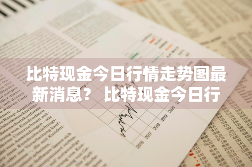 比特现金今日行情走势图最新消息？ 比特现金今日行情走势图最新消息查询